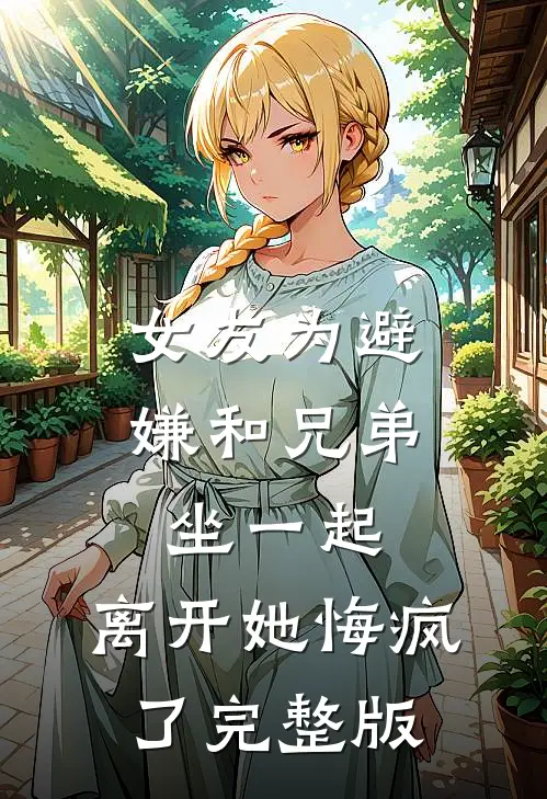 女友为避嫌和兄弟坐一起，离开她悔疯了完整版