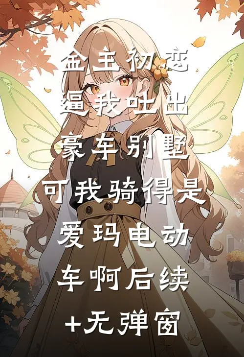 金主初恋逼我吐出豪车别墅，可我骑得是爱玛电动车啊后续+无弹窗