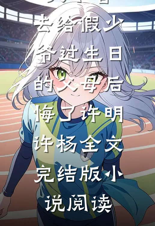 放任大火不管，去给假少爷过生日的父母后悔了许明许杨全文完结版小说阅读