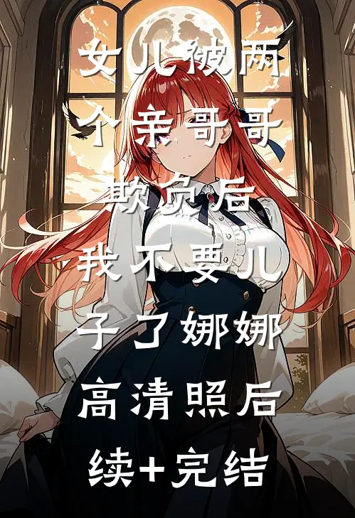 女儿被两个亲哥哥欺负后，我不要儿子了娜娜高清照后续+完结