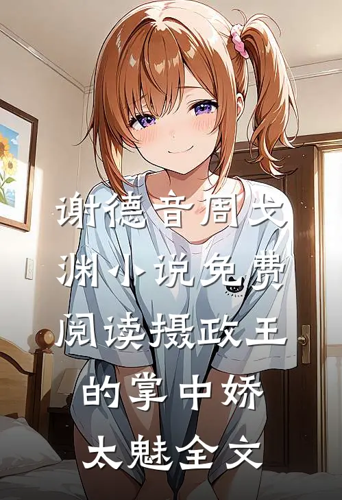 谢德音周戈渊小说免费阅读摄政王的掌中娇太魅全文