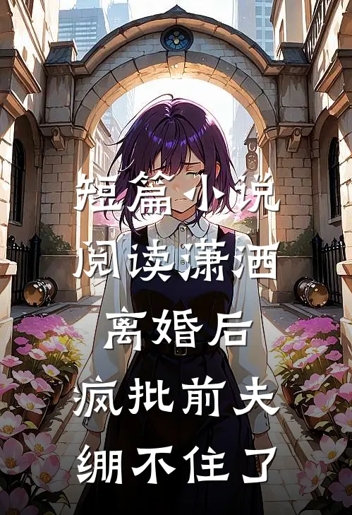 短篇小说阅读潇洒离婚后，疯批前夫绷不住了
