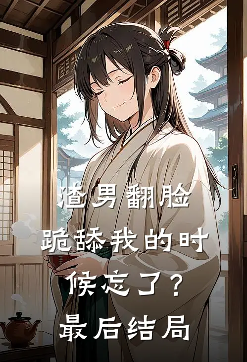 渣男翻脸,跪舔我的时候忘了?最后结局